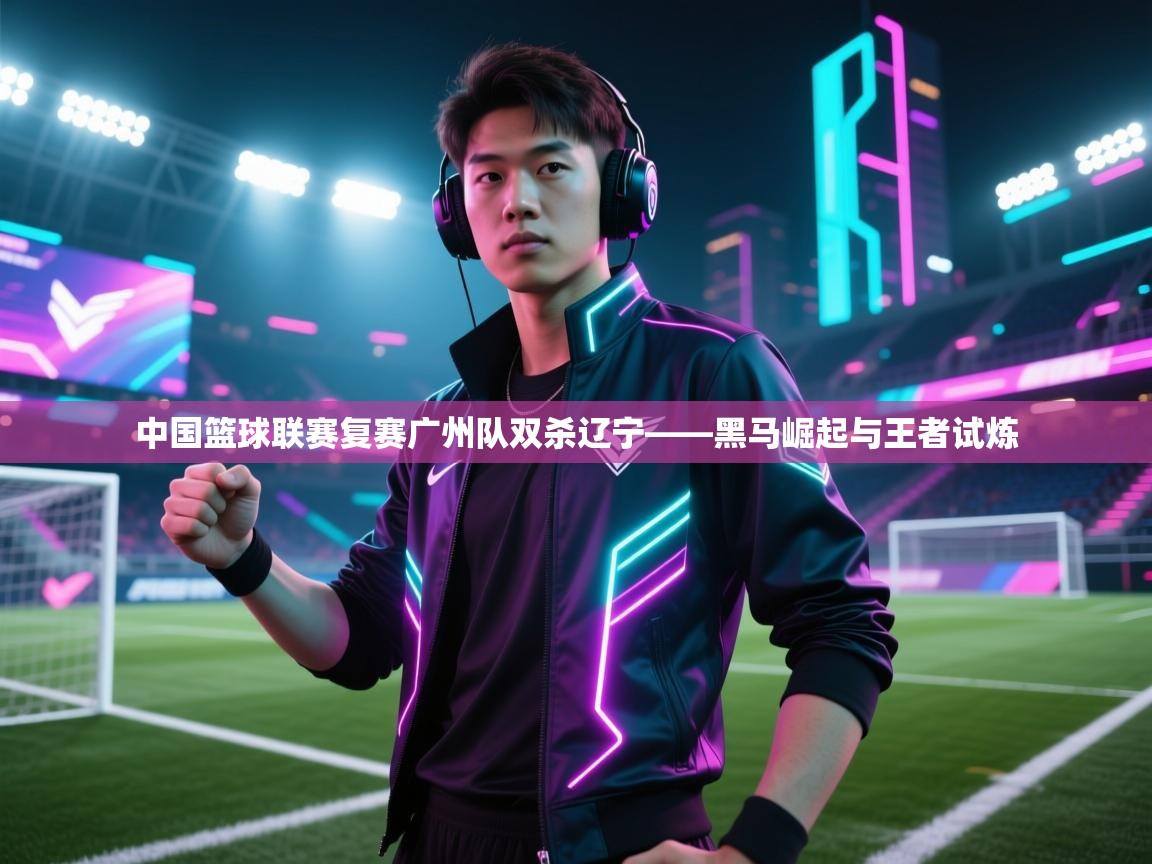 中国篮球联赛复赛广州队双杀辽宁——黑马崛起与王者试炼  第2张